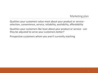 Marketing plan
Qualities your customers value most about your product or service -
selection, convenience, service, reliability, availability, affordability
Qualities your customers like least about your product or service - can
they be adjusted to serve your customers better?
Prospective customers whom you aren't currently reaching
19
 