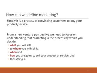 How can we define marketing?
Simply it is a process of convincing customers to buy your
product/service
From a new venture perspective we need to focus on
understanding that Marketing is the process by which you
decide
◦ what you will sell,
◦ to whom you will sell it,
◦ when and
◦ how you are going to sell your product or service, and
◦ then doing it.
2
 
