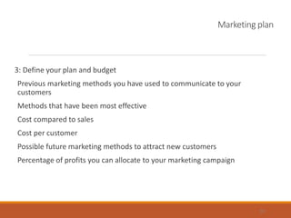 Marketing plan
3: Define your plan and budget
Previous marketing methods you have used to communicate to your
customers
Methods that have been most effective
Cost compared to sales
Cost per customer
Possible future marketing methods to attract new customers
Percentage of profits you can allocate to your marketing campaign
20
 