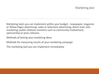 Marketing plan
Marketing tools you can implement within your budget - newspaper, magazine
or Yellow Pages advertising; radio or television advertising; direct mail; tele-
marketing; public relations activities such as community involvement,
sponsorship or press releases
Methods of testing your marketing ideas
Methods for measuring results of your marketing campaign
The marketing tool you can implement immediately
21
 