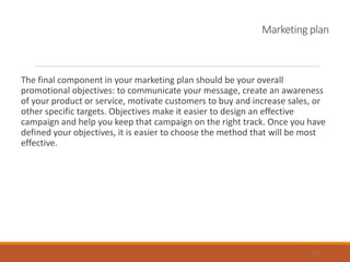 Marketing plan
The final component in your marketing plan should be your overall
promotional objectives: to communicate your message, create an awareness
of your product or service, motivate customers to buy and increase sales, or
other specific targets. Objectives make it easier to design an effective
campaign and help you keep that campaign on the right track. Once you have
defined your objectives, it is easier to choose the method that will be most
effective.
22
 