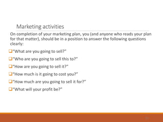 Marketing activities
On completion of your marketing plan, you (and anyone who reads your plan
for that matter), should be in a position to answer the following questions
clearly:
“What are you going to sell?”
“Who are you going to sell this to?”
“How are you going to sell it?”
“How much is it going to cost you?”
“How much are you going to sell it for?”
“What will your profit be?”
23
 
