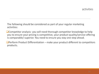 activities
The following should be considered as part of your regular marketing
activities:
Competitor analysis- you will need thorough competitor knowledge to help
you to ensure your pricing is competitive, your product quality/service offering
is comparable/ superior. You need to ensure you stay one step ahead.
Perform Product Differentiation – make your product different to competitors
products.
24
 