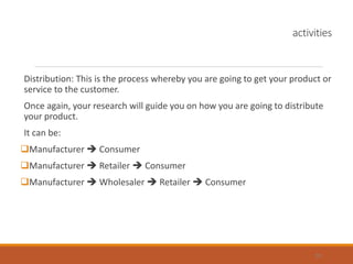 activities
Distribution: This is the process whereby you are going to get your product or
service to the customer.
Once again, your research will guide you on how you are going to distribute
your product.
It can be:
Manufacturer  Consumer
Manufacturer  Retailer  Consumer
Manufacturer  Wholesaler  Retailer  Consumer
25
 