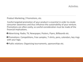 Activities
Product Marketing / Promotions, etc.
Careful targeted promotion of your product is essential in order to create
consumer awareness and thus influence the sustainability of your venture.
Promotions are often costly, so careful consideration must be made of the
financial implications.
Advertising: Radio, TV, Newspaper, Posters, Flyers, Billboards etc.
Promotions: Competitions, Free samples, T-shirts, pens, calendars, key rings
with your logo.
Public relations: Organising tournaments, sponsorships etc.
26
 