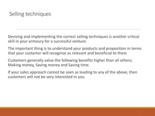 Selling techniques
Devising and implementing the correct selling techniques is another critical
skill in your armoury for a successful venture.
The important thing is to understand your products and proposition in terms
that your customer will recognise as relevant and beneficial to them
Customers generally value the following benefits higher than all others;
Making money, Saving money and Saving time.
If your sales approach cannot be seen as leading to any of the above, then
customers will not be very interested in you.
27
 