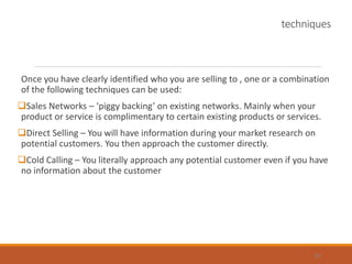 techniques
Once you have clearly identified who you are selling to , one or a combination
of the following techniques can be used:
Sales Networks – ‘piggy backing’ on existing networks. Mainly when your
product or service is complimentary to certain existing products or services.
Direct Selling – You will have information during your market research on
potential customers. You then approach the customer directly.
Cold Calling – You literally approach any potential customer even if you have
no information about the customer
28
 