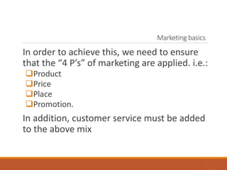 Marketing basics
In order to achieve this, we need to ensure
that the “4 P’s” of marketing are applied. i.e.:
Product
Price
Place
Promotion.
In addition, customer service must be added
to the above mix
3
 