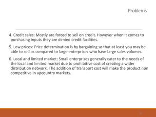 Problems
4. Credit sales: Mostly are forced to sell on credit. However when it comes to
purchasing inputs they are denied credit facilities.
5. Low prices: Price determination is by bargaining so that at least you may be
able to sell as compared to large enterprises who have large sales volumes.
6. Local and limited market: Small enterprises generally cater to the needs of
the local and limited market due to prohibitive cost of creating a wider
distribution network. The addition of transport cost will make the product non
competitive in upcountry markets.
30
 