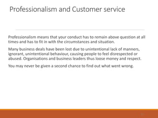 Professionalism and Customer service
Professionalism means that your conduct has to remain above question at all
times-and has to fit in with the circumstances and situation.
Many business deals have been lost due to unintentional lack of manners,
ignorant, unintentional behaviour, causing people to feel disrespected or
abused. Organisations and business leaders thus loose money and respect.
You may never be given a second chance to find out what went wrong.
31
 