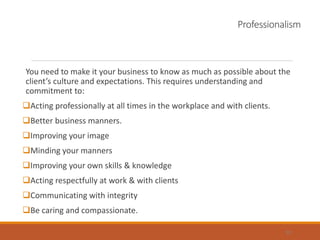 Professionalism
You need to make it your business to know as much as possible about the
client’s culture and expectations. This requires understanding and
commitment to:
Acting professionally at all times in the workplace and with clients.
Better business manners.
Improving your image
Minding your manners
Improving your own skills & knowledge
Acting respectfully at work & with clients
Communicating with integrity
Be caring and compassionate.
32
 