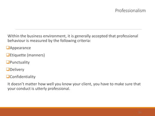 Professionalism
Within the business environment, it is generally accepted that professional
behaviour is measured by the following criteria:
Appearance
Etiquette (manners)
Punctuality
Delivery
Confidentiality
It doesn’t matter how well you know your client, you have to make sure that
your conduct is utterly professional.
33
 