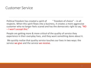 Customer Service
Political freedom has created a spirit of “ freedom of choice” – in all
respects. When this spirit flows into a business, it creates a more aggressive
customer who no longer feels scared and has the democratic right to say, “NO
– I won’t accept this.”
People are getting more & more critical of the quality of service they
experience in their everyday lives, and they want something done about it.
We quickly realize that quality service touches our lives in two ways: the
service we give and the service we receive.
34
 