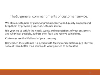 The10 general commandments of customer service.
We obtain customers by giving or producing high/good quality products and
keep them by providing superior customer service.
It is your job to satisfy the needs, wants and expectations of your customers
and whenever possible, address their fears and resolve complaints.
Customers are the lifeblood of your company.
Remember the customer is a person with feelings and emotions, just like you,
so treat them better than you would want yourself to be treated.
36
 