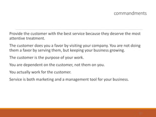 commandments
Provide the customer with the best service because they deserve the most
attentive treatment.
The customer does you a favor by visiting your company. You are not doing
them a favor by serving them, but keeping your business growing.
The customer is the purpose of your work.
You are dependent on the customer, not them on you.
You actually work for the customer.
Service is both marketing and a management tool for your business.
37
 