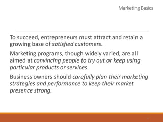 Marketing Basics
To succeed, entrepreneurs must attract and retain a
growing base of satisfied customers.
Marketing programs, though widely varied, are all
aimed at convincing people to try out or keep using
particular products or services.
Business owners should carefully plan their marketing
strategies and performance to keep their market
presence strong.
4
 