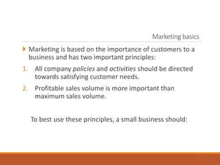 Marketing basics
 Marketing is based on the importance of customers to a
business and has two important principles:
1. All company policies and activities should be directed
towards satisfying customer needs.
2. Profitable sales volume is more important than
maximum sales volume.
To best use these principles, a small business should:
5
 