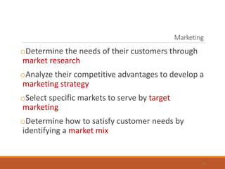 Marketing
oDetermine the needs of their customers through
market research
oAnalyze their competitive advantages to develop a
marketing strategy
oSelect specific markets to serve by target
marketing
oDetermine how to satisfy customer needs by
identifying a market mix
6
 