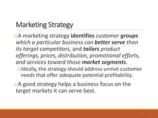 Marketing Strategy
oA marketing strategy identifies customer groups
which a particular business can better serve than
its target competitors, and tailors product
offerings, prices, distribution, promotional efforts,
and services toward those market segments.
oIdeally, the strategy should address unmet customer
needs that offer adequate potential profitability.
oA good strategy helps a business focus on the
target markets it can serve best.
8
 