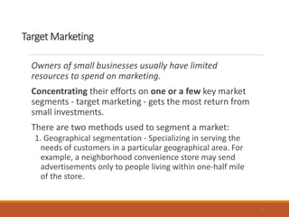 Target Marketing
Owners of small businesses usually have limited
resources to spend on marketing.
Concentrating their efforts on one or a few key market
segments - target marketing - gets the most return from
small investments.
There are two methods used to segment a market:
1. Geographical segmentation - Specializing in serving the
needs of customers in a particular geographical area. For
example, a neighborhood convenience store may send
advertisements only to people living within one-half mile
of the store.
9
 