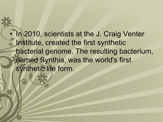 • In 2010, scientists at the J. Craig Venter
Institute, created the first synthetic
bacterial genome. The resulting bacterium,
named Synthia, was the world's first
synthetic life form.
 