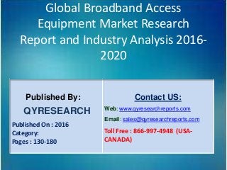 Global Broadband Access
Equipment Market Research
Report and Industry Analysis 2016-
2020
Published By:
QYRESEARCH
Published On : 2016
Category:
Pages : 130-180
Contact US:
Web: www.qyresearchreports.com
Email: sales@qyresearchreports.com
Toll Free : 866-997-4948 (USA-
CANADA)
 