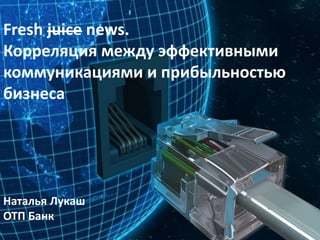 Fresh juice news.
Корреляция между эффективными
коммуникациями и прибыльностью
бизнеса
Наталья Лукаш
ОТП Банк
 