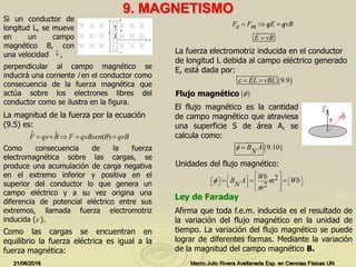 9. MAGNETISMO
21/06/2016 Marco Julio Rivera Avellaneda Esp. en Ciencias Físicas UN
perpendicular al campo magnético se
inducirá una corriente i en el conductor como
consecuencia de la fuerza magnética que
actúa sobre los electrones libres del
conductor como se ilustra en la figura.
El flujo magnético es la cantidad
de campo magnético que atraviesa
una superficie S de área A, se
calcula como:
Si un conductor de
longitud L, se mueve
en un campo
magnético B, con
una velocidad ,
La magnitud de la fuerza por la ecuación
(9.5) es:
La fuerza electromotriz inducida en el conductor
de longitud L debida al campo eléctrico generado
E, está dada por:
Afirma que toda f.e.m. inducida es el resultado de
la variación del flujo magnético en la unidad de
tiempo. La variación del flujo magnético se puede
lograr de diferentes formas. Mediante la variación
de la magnitud del campo magnético B.
Ley de Faraday
v
r
Como consecuencia de la fuerza
electromagnética sobre las cargas, se
produce una acumulación de carga negativa
en el extremo inferior y positiva en el
superior del conductor lo que genera un
campo eléctrico y a su vez origina una
diferencia de potencial eléctrico entre sus
extremos, llamada fuerza electromotriz
inducida ( ).
( )F qv B F qvBsen qvB    
r r

Como las cargas se encuentran en
equilibrio la fuerza eléctrica es igual a la
fuerza magnética:
F F qE qvBe m   
E vB
 9.9EL vBL  
Flujo magnético  
 9.10B A
N
 
Unidades del flujo magnético:
2
2
Wb
B A m Wb
N m

 
              
  

 