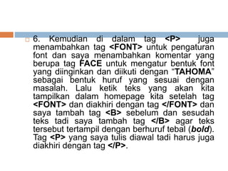  6. Kemudian di dalam tag <P> juga
menambahkan tag <FONT> untuk pengaturan
font dan saya menambahkan komentar yang
berupa tag FACE untuk mengatur bentuk font
yang diinginkan dan diikuti dengan “TAHOMA”
sebagai bentuk huruf yang sesuai dengan
masalah. Lalu ketik teks yang akan kita
tampilkan dalam homepage kita setelah tag
<FONT> dan diakhiri dengan tag </FONT> dan
saya tambah tag <B> sebelum dan sesudah
teks tadi saya tambah tag </B> agar teks
tersebut tertampil dengan berhuruf tebal (bold).
Tag <P> yang saya tulis diawal tadi harus juga
diakhiri dengan tag </P>.
 