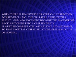WHEN THERE IS TRANSVERSE OR VERTICAL CORRECTION
DESIRED IN CL-I MO , THE CB IS STILL TAKEN WITH A
SLIGHT 1-2MM ADVANCEMENT BECAUSE THE MAND DROPS
BACK AS IT OPENS INTO A CL-II TENDENCY
IT MUST BE COMPENSATED WITH SLIGHT ADVANCEMENT,
SO THAT SAGITTAL CUSPAL RELATIONSHIP IS AGAIN CL-I
OR NORMAL
www.indiandentalacademy.com
 
