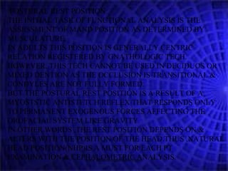 POSTURAL REST POSITION:
THE INITIAL TASK OF FUNCTIONAL ANALYSIS IS THE
ASSESSMENT OF MAND POSITION AS DETERMINED BY
MUSCULATURE.
IN ADULTS THIS POSITION IS GENERALLY CENTRIC
RELATION REGISTERED BY GNATHOLOGIC TECH.
HOWEVER, THIS TECH CANNOT BE USED IN DECIDUOS OR
MIXED DENTION AS THE OCCLUSION IS TRANSITIONAL &
CONDYLES ARE NOT FULLY FORMED.
BUT THE POSTURAL REST POSITION IS A RESULT OF A
MYOSTSTIC ANTISTETCH REFLEX THAT RESPONDS ONLY
TO PERMANENT EXOGENOUS FORCES AFFECTING THE
OROFACIAL SYSTEM LIKE GRAVITY.
IN OTHER WORDS ,THE REST POSITION DEPENDS ON &
ALTERS WITH THE POSITION OF THE HEAD.THUS ,NATURAL
HEAD POSITION(NHP)IS A MUST FOR EACH PT
EXAMINATION & CEPHALOMETRIC ANALYSIS.www.indiandentalacademy.com
 