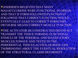 ANDERSEN BELIEVED THAT MANY
MALOCCLUSIONS WERE FUNCTIONAL IN ORIGIN
AND THAT IF FORM FOLLOWED FUNCTION IT
FOLLOWED THAT CORRECT FUNCTION WOULD
EVENTUALLY LEAD TO CORRECT FORM.THIS
OFCOURSE MEANS CORRECT MUSCLE FUNCTION.
THE ACTIVATOR HE CONSTRUCTED DID INFACT
TRANSMIT THE TISSUE FORMING FUNCTIONAL
STIMULI OF THE PERIORAL AND MASTICATORY
MUSCLES,TONGUE AND TEETH TO THE
PERIODONTAL TISSUES,ALVEOLAR BONE AND
TMJBRINGING ABOUT THE EVENTUAL RESOLUTION
OF THE STRUCTURAL CLASSII DEFORMITY.
www.indiandentalacademy.com
 