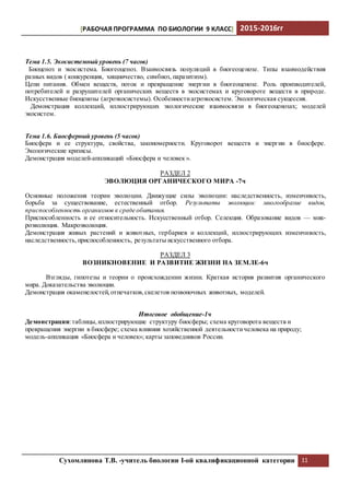 [РАБОЧАЯ ПРОГРАММА ПО БИОЛОГИИ 9 КЛАСС] 2015-2016гг
Сухомлинова Т.В. -учитель биологии I-ой квалификационной категории 11
Тема 1.5. Экосистемный уровень (7 часов)
Биоценоз и экосистема. Биогеоценоз. Взаимосвязь популяций в биогеоценозе. Типы взаимодействия
разных видов ( конкуренция, хищничество, симбиоз, паразитизм).
Цепи питания. Обмен веществ, поток и превращение энергии в биогеоценозе. Роль производителей,
потребителей и разрушителей органических веществ в экосистемах и круговороте веществ в природе.
Искусственные биоценозы (агроэкосистемы). Особенностиагроэкосистем. Экологическая сукцессия.
Демонстрация коллекций, иллюстрирующих экологические взаимосвязи в биогеоценозах; моделей
экосистем.
Тема 1.6. Биосферный уровень (5 часов)
Биосфера и ее структура, свойства, закономерности. Круговорот веществ и энергии в биосфере.
Экологические кризисы.
Демонстрация моделей-аппликаций «Биосфера и человек ».
РАЗДЕЛ 2
ЭВОЛЮЦИЯ ОРГАНИЧЕСКОГО МИРА -7ч
Основные положения теории эволюции. Движущие силы эволюции: наследственность, изменчивость,
борьба за существование, естественный отбор. Результаты эволюции: многообразие видов,
приспособленность организмов к среде обитания.
Приспособленность и ее относительность. Искусственный отбор. Селекция. Образование видов — мик-
роэволюция. Макроэволюция.
Демонстрация живых растений и животных, гербариев и коллекций, иллюстрирующих изменчивость,
наследственность,приспособленность, результаты искусственного отбора.
РАЗДЕЛ 3
ВОЗНИКНОВЕНИЕ И РАЗВИТИЕ ЖИЗНИ НА ЗЕМЛЕ-6ч
Взгляды, гипотезы и теории о происхождении жизни. Краткая история развития органического
мира. Доказательства эволюции.
Демонстрация окаменелостей,отпечатков,скелетов позвоночных животных, моделей.
Итоговое обобщение-1ч
Демонстрации:таблицы,иллюстрирующие структуру биосферы; схема круговорота веществ и
превращения энергии в биосфере; схема влияния хозяйственной деятельностичеловека на природу;
модель-аппликация «Биосфера и человек»; карты заповедников России.
 