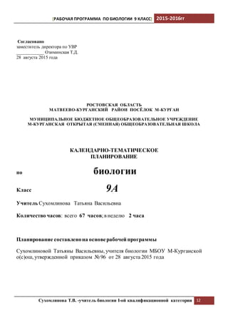 [РАБОЧАЯ ПРОГРАММА ПО БИОЛОГИИ 9 КЛАСС] 2015-2016гг
Сухомлинова Т.В. -учитель биологии I-ой квалификационной категории 12
Согласовано
заместитель директора по УВР
____________ Озиминская Т.Д.
28 августа 2015 года
РОСТОВСКАЯ ОБЛАСТЬ
МАТВЕЕВО-КУРГАНСКИЙ РАЙОН ПОСЁЛОК М-КУРГАН
МУНИЦИПАЛЬНОЕ БЮДЖЕТНОЕ ОБЩЕОБРАЗОВАТЕЛЬНОЕ УЧРЕЖДЕНИЕ
М-КУРГАНСКАЯ ОТКРЫТАЯ (СМЕННАЯ) ОБЩЕОБРАЗОВАТЕЛЬНАЯ ШКОЛА
КАЛЕНДАРНО-ТЕМАТИЧЕСКОЕ
ПЛАНИРОВАНИЕ
по биологии
Класс 9А
Учитель Сухомлинова Татьяна Васильевна
Количество часов: всего 67 часов;в неделю 2 часа
Планирование составленона основерабочей программы
Сухомлиновой Татьяны Васильевны, учителя биологии МБОУ М-Курганской
о(с)ош, утвержденной приказом № 96 от 28 августа 2015 года
 