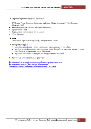 [РАБОЧАЯ ПРОГРАММА ПО БИОЛОГИИ 9 КЛАСС] 2015-2016гг
Сухомлинова Т.В. -учитель биологии I-ой квалификационной категории 23
Экранно-звуковые средства обучения:
 DVD диск Уроки биологии Кирилла и Мефодия. Общая биология .9 – М.: Кирилл и
Мефодий, 2002
 Компьютерные презентации в формате Powerpoint.
 Презентации Smart
 Виртуальная лаборатория по биологии
 Сеть Интернет
ТСО:
Компьютер; Мультимедиапроектор; Интерактивная доска.
Интернет-ресурсы:
 www.bio.1september.ru– газета «Биология» -приложение к«1 сентября».
 http://bio.1september.ru/urok/ -Материалы к уроку. Все работы, на основе которых создан
сайт, были опубликованы в газете "Биология".
 http://www.virtulab.net - Виртуальная лаборатория по биологии.
Цифровые образовательные ресурсы:
Федеральный центр информационно-образовательных ресурсов
Федеральный портал "Российское образование"
Единая коллекция цифровых образовательных ресурсов
 