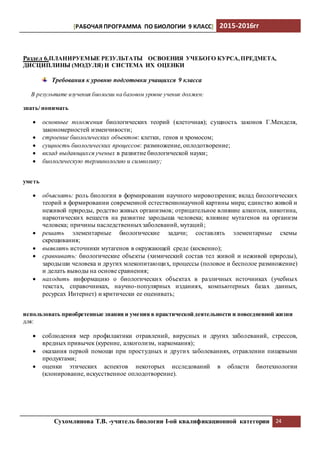 [РАБОЧАЯ ПРОГРАММА ПО БИОЛОГИИ 9 КЛАСС] 2015-2016гг
Сухомлинова Т.В. -учитель биологии I-ой квалификационной категории 24
Раздел 6.ПЛАНИРУЕМЫЕ РЕЗУЛЬТАТЫ ОСВОЕНИЯ УЧЕБОГО КУРСА,ПРЕДМЕТА,
ДИСЦИПЛИНЫ (МОДУЛЯ) И СИСТЕМА ИХ ОЦЕНКИ
Требования к уровню подготовки учащихся 9 класса
В результате изучения биологии на базовом уровне ученик должен:
знать/ понимать
 основные положения биологических теорий (клеточная); сущность законов Г.Менделя,
закономерностей изменчивости;
 строение биологических объектов: клетки, генов и хромосом;
 сущность биологических процессов: размножение, оплодотворение;
 вклад выдающихся ученых в развитие биологической науки;
 биологическую терминологию и символику;
уметь
 объяснять: роль биологии в формировании научного мировоззрения; вклад биологических
теорий в формировании современной естественнонаучной картины мира; единство живой и
неживой природы, родство живых организмов; отрицательное влияние алкоголя, никотина,
наркотических веществ на развитие зародыша человека; влияние мутагенов на организм
человека; причины наследственныхзаболеваний, мутаций;
 решать элементарные биологические задачи; составлять элементарные схемы
скрещивания;
 выявлять источники мутагенов в окружающей среде (косвенно);
 сравнивать: биологические объекты (химический состав тел живой и неживой природы),
зародыши человека и других млекопитающих, процессы (половое и бесполое размножение)
и делать выводы на основе сравнения;
 находить информацию о биологических объектах в различных источниках (учебных
текстах, справочниках, научно-популярных изданиях, компьютерных базах данных,
ресурсах Интернет) и критически ее оценивать;
использовать приобретенные знания и умения в практической деятельности и повседневной жизни
для:
 соблюдения мер профилактики отравлений, вирусных и других заболеваний, стрессов,
вредных привычек (курение, алкоголизм, наркомания);
 оказания первой помощи при простудных и других заболеваниях, отравлении пищевыми
продуктами;
 оценки этических аспектов некоторых исследований в области биотехнологии
(клонирование, искусственное оплодотворение).
 