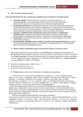 [РАБОЧАЯ ПРОГРАММА ПО БИОЛОГИИ 9 КЛАСС] 2015-2016гг
Сухомлинова Т.В. -учитель биологии I-ой квалификационной категории 4
Цели и задачи изучения курса
Изучение биологии в 9 классе должно быть направлено на достижение следующих целей:
 освоение знаний о живой природе и присущих ей закономерностях; о
средообразующей роли живых организмов; о роли биологической науки в
практической деятельности людей; методах познания живой природы;
 овладение умениями применять биологические знания для объяснения процессов и
явлений живой природы, использовать информацию о современныхдостижениях в
области биологии и экологии, работать с биологическими приборами, инструментами,
справочниками; проводить наблюдения за биологическими объектами;
 развитие познавательных интересов, интеллектуальных и творческих
способностей в процессе проведения наблюдений за живыми организмами,
биологических экспериментов, работы с различными источниками информации;
 воспитание позитивного ценностного отношения к живой природе, культуры
поведения в природе;
 иcпользование приобретенных знаний и умений в повседневной жизни дляоценки
последствий своей деятельности по отношению к природной среде, для соблюдения
правил поведения в окружающей среде.
Место учебного предмета, курса, дисциплины (модуля) в учебном плане:
Учитывая продолжительность учебного года (34 недели), планирование составлено на
68 часов год. Объем учебной нагрузки согласно учебного плана школы на 2015/16 учебный
год 2 часа в неделю. Количество часов в неделю на изучение предмета согласно программе
- 2 часа. Количество часов из федерального компонента БУП 2004 года – 2 часа в неделю.
Согласно КТП в 9 "А"-67 ч, в 9"Б"-66 ч.
 Количество лабораторных работ за год – 3
 Количество зачетов за год – 4
 Итоговая контрольная работа-1
Информация о внесенных изменениях в авторскую программу:
В соответствии с возрастными особенностями учащихся и с учётом образовательного
уровня в 9-х классах содержание каждого блока упрощено. Изучение курса «Введение в общую
биологию и экологию» основывается на знаниях учащихся, полученных при изучении
биологических дисциплин в 5-8 кл. в основной школе по общеобразовательным программам.
Изучение предмета базируется и на знаниях, приобретённых на уроках химии, физики, географии,
истории. Поэтому в целом курс можно назвать интегрированным.
Практические работы реализуются с учетом возможностейобразовательного учреждения.
Виртуальная лаборатория заменяет (полностью или на определённых этапах) натуральный объект
исследования, что позволяет гарантированно получить результаты опытов, избежать нанесения вреда
живым организмам, сфокусировать внимание на ключевых сторонах исследуемого явления, сократить
время проведения эксперимента.
Рабочая программа предусматривает некоторые изменения.
Увеличено количество часов на изучение тем: «Введение», «Организменный уровень», за счет
сокращения часов на изучение темы: «Экосистемный уровень», так как этот материал
частично изучается в предыдущих разделах, а так же в 6 и 7 классах в курсах «Ботаника»,
«Животные».
 