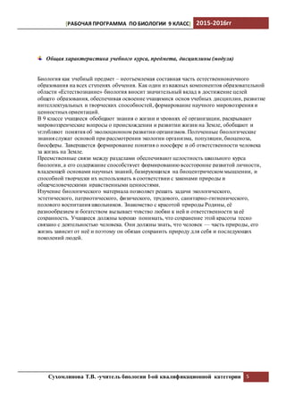 [РАБОЧАЯ ПРОГРАММА ПО БИОЛОГИИ 9 КЛАСС] 2015-2016гг
Сухомлинова Т.В. -учитель биологии I-ой квалификационной категории 5
Общая характеристика учебного курса, предмета, дисциплины (модуля)
Биология как учебный предмет – неотъемлемая составная часть естественнонаучного
образования на всех ступенях обучения. Как один из важных компонентов образовательной
области «Естествознание» биология вносит значительный вклад в достижение целей
общего образования, обеспечивая освоение учащимися основ учебных дисциплин, развитие
интеллектуальных и творческих способностей, формирование научного мировоззрения и
ценностныхориентаций.
В 9 классе учащиеся обобщают знания о жизни и уровнях её организации, раскрывают
мировоззренческие вопросы о происхождении и развитии жизни на Земле, обобщают и
углубляют понятия об эволюционном развитии организмов. Полученные биологические
знания служат основой при рассмотрении экологии организма, популяции, биоценоза,
биосферы. Завершается формирование понятия о ноосфере и об ответственности человека
за жизнь на Земле.
Преемственные связи между разделами обеспечивают целостность школьного курса
биологии, а его содержание способствует формированию всесторонне развитой личности,
владеющей основами научных знаний, базирующихся на биоцентрическом мышлении, и
способной творчески их использовать в соответствии с законами природы и
общечеловеческими нравственными ценностями.
Изучение биологического материала позволяет решать задачи экологического,
эстетического, патриотического, физического, трудового, санитарно-гигиенического,
полового воспитания школьников. Знакомство с красотой природы Родины, её
разнообразием и богатством вызывает чувство любви к ней и ответственности за её
сохранность. Учащиеся должны хорошо понимать, что сохранение этой красоты тесно
связано с деятельностью человека. Они должны знать, что человек — часть природы, его
жизнь зависит от неё и поэтому он обязан сохранить природу для себя и последующих
поколений людей.
 