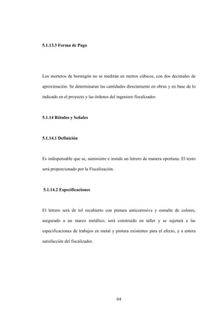 64
5.1.13.3 Forma de Pago
Los morteros de hormigón no se medirán en metros cúbicos, con dos decimales de
aproximación. Se determinaran las cantidades directamente en obras y en base de lo
indicado en el proyecto y las órdenes del ingeniero fiscalizador.
5.1.14 Rótulos y Señales
5.1.14.1 Definición
Es indispensable que se, suministre e instale un letrero de manera oportuna. El texto
será proporcionado por la Fiscalización.
5.1.14.2 Especificaciones
El letrero será de tol recubierto con pintura anticorrosiva y esmalte de colores,
asegurado a un marco metálico; será construido en taller y se sujetará a las
especificaciones de trabajos en metal y pintura existentes para el efecto, y a entera
satisfacción del fiscalizador.
 