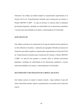 69
trituración o de cribado, que deberá cumplir los requerimientos especificados en la
Sección 816 de las "Especificaciones Generales para Construcción de Caminos y
Puentes MOP-001 F-2000". La capa de sub-base se colocará sobre la subrasante
previamente preparada y aprobada, de conformidad con las alineaciones, pendientes
y sección transversal señalada en los planos, o determinada por el Fiscalizador.
BASE GRANULAR
Este trabajo consistirá en la construcción de la capa de material de base granular de
la clase indicada en los planos, compuestas por agregados obtenidos por proceso de
trituración, que deberá cumplir los requerimientos especificados en la Sección 814 de
las "Especificaciones Generales para Construcción de Caminos y Puentes MOP-001
F-2000". La capa de base granular se colocará sobre la sub-base previamente
preparada y aprobada, de conformidad con las alineaciones, pendientes y sección
transversal señaladas en los planos, o determinadas por el Fiscalizador.
RECUPERACION Y REUTILIZACON DE CARPETA ASFALTICA
Este trabajo consiste en romper la carpeta existente, luego mediante el paso del
tractor sobre dicho material, reducir su granulometría a una similar al de la Sub-base
clase II
 