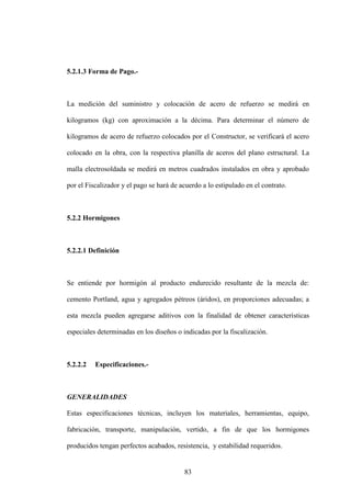 83
5.2.1.3 Forma de Pago.-
La medición del suministro y colocación de acero de refuerzo se medirá en
kilogramos (kg) con aproximación a la décima. Para determinar el número de
kilogramos de acero de refuerzo colocados por el Constructor, se verificará el acero
colocado en la obra, con la respectiva planilla de aceros del plano estructural. La
malla electrosoldada se medirá en metros cuadrados instalados en obra y aprobado
por el Fiscalizador y el pago se hará de acuerdo a lo estipulado en el contrato.
5.2.2 Hormigones
5.2.2.1 Definición
Se entiende por hormigón al producto endurecido resultante de la mezcla de:
cemento Portland, agua y agregados pétreos (áridos), en proporciones adecuadas; a
esta mezcla pueden agregarse aditivos con la finalidad de obtener características
especiales determinadas en los diseños o indicadas por la fiscalización.
5.2.2.2 Especificaciones.-
GENERALIDADES
Estas especificaciones técnicas, incluyen los materiales, herramientas, equipo,
fabricación, transporte, manipulación, vertido, a fin de que los hormigones
producidos tengan perfectos acabados, resistencia, y estabilidad requeridos.
 