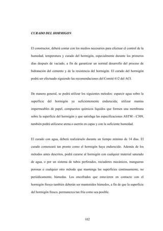 102
CURADO DEL HORMIGON
El constructor, deberá contar con los medios necesarios para efectuar el control de la
humedad, temperatura y curado del hormigón, especialmente durante los primeros
días después de vaciado, a fin de garantizar un normal desarrollo del proceso de
hidratación del cemento y de la resistencia del hormigón. El curado del hormigón
podrá ser efectuado siguiendo las recomendaciones del Comité 612 del ACI.
De manera general, se podrá utilizar los siguientes métodos: esparcir agua sobre la
superficie del hormigón ya suficientemente endurecida; utilizar mantas
impermeables de papel, compuestos químicos líquidos que formen una membrana
sobre la superficie del hormigón y que satisfaga las especificaciones ASTM - C309,
también podrá utilizarse arena o aserrín en capas y con la suficiente humedad.
El curado con agua, deberá realizárselo durante un tiempo mínimo de 14 días. El
curado comenzará tan pronto como el hormigón haya endurecido. Además de los
métodos antes descritos, podrá curarse al hormigón con cualquier material saturado
de agua, o por un sistema de tubos perforados, rociadores mecánicos, mangueras
porosas o cualquier otro método que mantenga las superficies continuamente, no
periódicamente, húmedas. Los encofrados que estuvieren en contacto con el
hormigón fresco también deberán ser mantenidos húmedos, a fin de que la superficie
del hormigón fresco, permanezca tan fría como sea posible.
 