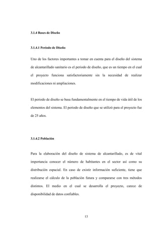 13
3.1.4 Bases de Diseño
3.1.4.1 Período de Diseño
Uno de los factores importantes a tomar en cuenta para el diseño del sistema
de alcantarillado sanitario es el periodo de diseño, que es un tiempo en el cual
el proyecto funciona satisfactoriamente sin la necesidad de realizar
modificaciones ni ampliaciones.
El periodo de diseño se basa fundamentalmente en el tiempo de vida útil de los
elementos del sistema. El periodo de diseño que se utilizó para el proyecto fue
de 25 años.
3.1.4.2 Población
Para la elaboración del diseño de sistema de alcantarillado, es de vital
importancia conocer el número de habitantes en el sector así como su
distribución espacial. En caso de existir información suficiente, tiene que
realizarse el cálculo de la población futura y compararse con tres métodos
distintos. El medio en el cual se desarrolla el proyecto, carece de
disponibilidad de datos confiables.
 