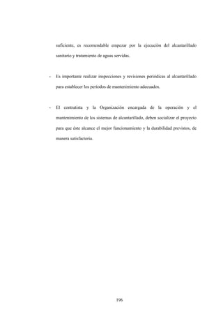 196
suficiente, es recomendable empezar por la ejecución del alcantarillado
sanitario y tratamiento de aguas servidas.
- Es importante realizar inspecciones y revisiones periódicas al alcantarillado
para establecer los períodos de mantenimiento adecuados.
- El contratista y la Organización encargada de la operación y el
mantenimiento de los sistemas de alcantarillado, deben socializar el proyecto
para que éste alcance el mejor funcionamiento y la durabilidad previstos, de
manera satisfactoria.
 