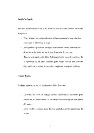 11
Calidad del suelo
Para una buena conservación y dar buen uso al suelo debe tomarse en cuenta
lo siguiente.
- Tener abiertas las zanjas solamente el tiempo necesario para así evitar
erosión en el interior de la zanja.
- En lo posible, ajustarse a las especificaciones en cuanto a excavación
de suelos, reduciendo así los riesgos de erosión del terreno.
- Realizar una recolección diaria de los desechos y escombros propios de
la ejecución de la obra sanitaria, para luego realizar una correcta
disposición de desechos de acuerdo a un plan de manejo de residuos.
Aspecto Social.
Se deben tener en cuenta las siguientes medidas de acción:
- Delimitar las áreas de trabajo, colocar señalización preventiva para
reducir los accidentes tanto de los trabajadores como de los moradores
del sector.
- En lo posible, contratar mano de obra local el desarrollo económico de
la zona.
 