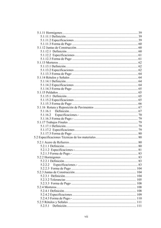 vii
5.1.11 Hormigones............................................................................................. 39
5.1.11.1 Definición......................................................................................... 39
5.1.11.2 Especificaciones............................................................................... 39
5.1.11.3 Forma de Pago ................................................................................. 60
5.1.12 Juntas de Construcción............................................................................ 60
5.1.12.1 Definición........................................................................................ 60
5.1.12.2 Especificaciones.............................................................................. 61
5.1.12.3 Forma de Pago ................................................................................. 61
5.1.13 Morteros.................................................................................................. 62
5.1.13.1 Definición......................................................................................... 62
5.1.13.2 Especificaciones............................................................................... 62
5.1.13.3 Forma de Pago ................................................................................. 64
5.1.14 Rótulos y Señales.................................................................................... 64
5.1.14.1 Definición......................................................................................... 64
5.1.14.2 Especificaciones............................................................................... 64
5.1.14.3 Forma de Pago ................................................................................. 65
5.1.15 Peldaños .................................................................................................. 65
5.1.15.1 Definición........................................................................................ 65
5.1.15.2 Especificaciones............................................................................... 65
5.1.15.3 Forma de Pago ................................................................................. 66
5.1.16 Rotura y Reposición de Pavimentos ...................................................... 67
5.1.16.1 Definición..................................................................................... 67
5.1.16.2 Especificaciones.- ........................................................................ 70
5.1.16.3 Forma de Pago.- ............................................................................... 79
5.1.17 Trabajos Finales ...................................................................................... 79
5.1.17.1 Definición......................................................................................... 79
5.1.17.2 Especificaciones.............................................................................. 79
5.1.17.3 Forma de Pago ................................................................................. 80
5.2 Especificaciones Técnicas de los materiales.................................................... 80
5.2.1 Acero de Refuerzo..................................................................................... 80
5.2.1.1 Definición........................................................................................... 80
5.2.1.2 Especificaciones.-.............................................................................. 81
5.2.1.3 Forma de Pago.- ................................................................................. 83
5.2.2 Hormigones............................................................................................... 83
5.2.2.1 Definición........................................................................................... 83
5.2.2.2 Especificaciones.- .......................................................................... 83
5.2.2.3 Forma de Pago ................................................................................ 104
5.2.3 Juntas de Construcción............................................................................ 104
5.2.3.1 Definición........................................................................................ 104
5.2.3.2 Tolerancias....................................................................................... 105
5.2.3.3 Forma de Pago ................................................................................ 108
5.2.4 Morteros.................................................................................................. 108
5.2.4.1 Definición......................................................................................... 108
5.2.4.2 Especificaciones............................................................................... 109
5.2.4.3 Forma de Pago.- ............................................................................... 110
5.2.5 Rótulos y Señales.................................................................................... 111
5.2.5.1 Definición...................................................................................... 111
 