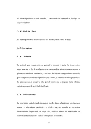 17
El material producto de esta actividad, La Fiscalización dispondrá su desalojo y/o
disposición final.
5.1.4.3 Medición y Pago
Se medirá por metros cuadrados hasta una décima para la forma de pago.
5.1.5 Excavaciones
5.1.5.1 Definición
Se entiende por excavaciones en general, el remover y quitar la tierra u otros
materiales con el fin de conformar espacios para alojar elementos estructurales, la
planta de tratamiento, las tuberías y colectores, incluyendo las operaciones necesarias
para compactar o limpiar el replantillo y los taludes, el retiro del material producto de
las excavaciones, y conservar éstas por el tiempo que se requiera hasta culminar
satisfactoriamente la actividad planificada.
5.1.5.2 Especificaciones
La excavación será efectuada de acuerdo con los datos señalados en los planos, en
cuanto a alineaciones pendientes y niveles, excepto cuando se encuentren
inconvenientes imprevistos, en cuyo caso, aquellos pueden ser modificados de
conformidad con el criterio técnico del ingeniero fiscalizador.
 