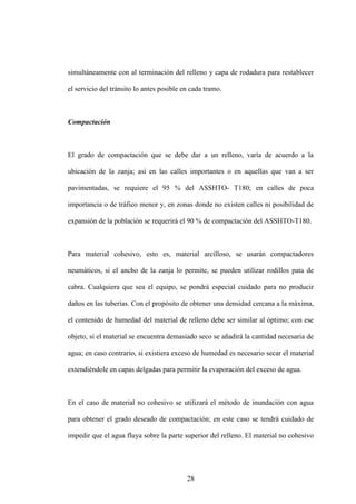 28
simultáneamente con al terminación del relleno y capa de rodadura para restablecer
el servicio del tránsito lo antes posible en cada tramo.
Compactación
El grado de compactación que se debe dar a un relleno, varía de acuerdo a la
ubicación de la zanja; así en las calles importantes o en aquellas que van a ser
pavimentadas, se requiere el 95 % del ASSHTO- T180; en calles de poca
importancia o de tráfico menor y, en zonas donde no existen calles ni posibilidad de
expansión de la población se requerirá el 90 % de compactación del ASSHTO-T180.
Para material cohesivo, esto es, material arcilloso, se usarán compactadores
neumáticos, si el ancho de la zanja lo permite, se pueden utilizar rodillos pata de
cabra. Cualquiera que sea el equipo, se pondrá especial cuidado para no producir
daños en las tuberías. Con el propósito de obtener una densidad cercana a la máxima,
el contenido de humedad del material de relleno debe ser similar al óptimo; con ese
objeto, si el material se encuentra demasiado seco se añadirá la cantidad necesaria de
agua; en caso contrario, si existiera exceso de humedad es necesario secar el material
extendiéndole en capas delgadas para permitir la evaporación del exceso de agua.
En el caso de material no cohesivo se utilizará el método de inundación con agua
para obtener el grado deseado de compactación; en este caso se tendrá cuidado de
impedir que el agua fluya sobre la parte superior del relleno. El material no cohesivo
 