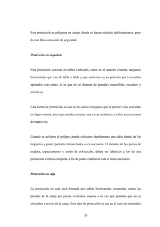 35
Esta protección es peligrosa en zanjas donde se hayan iniciado deslizamientos, pues
da una falsa sensación de seguridad.
Protección en esqueleto
Esta protección consiste en tablas verticales, como en el anterior sistema, largueros
horizontales que van de tabla a tabla y que sostienen en su posición por travesaños
apretados con cuñas, si es que no se dispone de puntales extensibles, roscados y
metálicos.
Esta forma de protección se usa en los suelos inseguros que al parecer solo necesitan
un ligero sostén, pero que pueden mostrar una cierta tendencia a sufrir socavaciones
de improviso.
Cuando se advierta el peligro, puede colocarse rápidamente una tabla detrás de los
largueros y poner puntales transversales si es necesario. El tamaño de las piezas de
madera, espaciamiento y modo de colocación, deben ser idénticos a los de una
protección vertical completa, a fin de poder establecer ésta si fuera necesario.
Protección en caja
La protección en caja está formada por tablas horizontales sostenidas contra las
paredes de la zanja por piezas verticales, sujetas a su vez por puntales que no se
extienden a través de la zanja. Este tipo de protección se usa en el caso de materiales
 