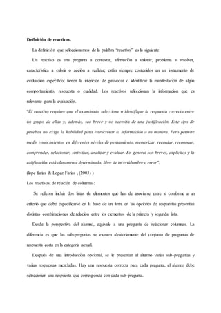Definición de reactivos.
La definición que seleccionamos de la palabra “reactivo” es la siguiente:
Un reactivo es una pregunta a contestar, afirmación a valorar, problema a resolver,
característica a cubrir o acción a realizar; están siempre contenidos en un instrumento de
evaluación específico; tienen la intención de provocar o identificar la manifestación de algún
comportamiento, respuesta o cualidad. Los reactivos seleccionan la información que es
relevante para la evaluación.
“El reactivo requiere que el examinado seleccione o identifique la respuesta correcta entre
un grupo de ellas y, además, sea breve y no necesita de una justificación. Este tipo de
pruebas no exige la habilidad para estructurar la información a su manera. Pero permite
medir conocimientos en diferentes niveles de pensamiento, memorizar, recordar, reconocer,
comprender, relacionar, sintetizar, analizar y evaluar. En general son breves, explícitos y la
calificación está claramente determinada, libre de incertidumbre o error”.
(lope farias & Lopez Farias , (2003) )
Los reactivos de relación de columnas:
Se refieren incluir dos listas de elementos que han de asociarse entre sí conforme a un
criterio que debe especificarse en la base de un ítem, en las opciones de respuestas presentan
distintas combinaciones de relación entre los elementos de la primera y segunda lista.
Desde la perspectiva del alumno, equivale a una pregunta de relacionar columnas. La
diferencia es que las sub-preguntas se extraen aleatoriamente del conjunto de preguntas de
respuesta corta en la categoría actual.
Después de una introducción opcional, se le presentan al alumno varias sub-preguntas y
varias respuestas mezcladas. Hay una respuesta correcta para cada pregunta, el alumno debe
seleccionar una respuesta que corresponda con cada sub-pregunta.
 